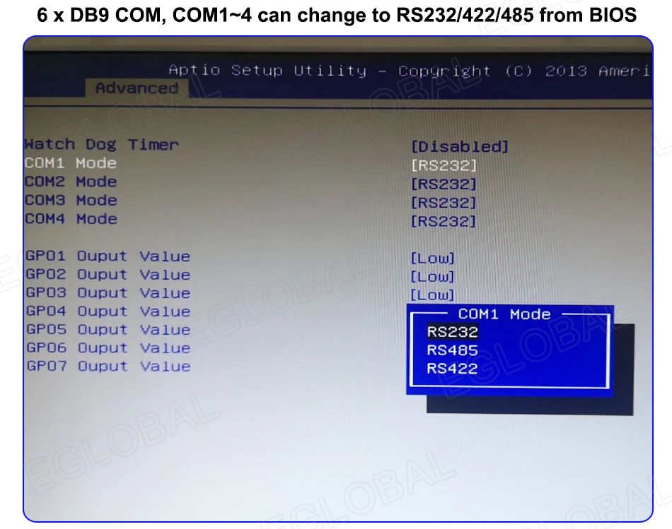 6 x DB9 COM, COM1-4 can change to RS232/422/485 from BIOS [Advanced]  Match Dog Timer	[Disabled]  COM2	Mode	[RS232]  COM3	Mode	[RS232]  COM4	Mode	[RS232]  GP01	Ouput	Value	[Low]  GP02	Ouput	Value	[Low]  GP03	Ouput	Value	[Low]  GP04 Ouput Value  GP05 Ouput Value  GP06 Ouput Value  GP07 Ouput Value